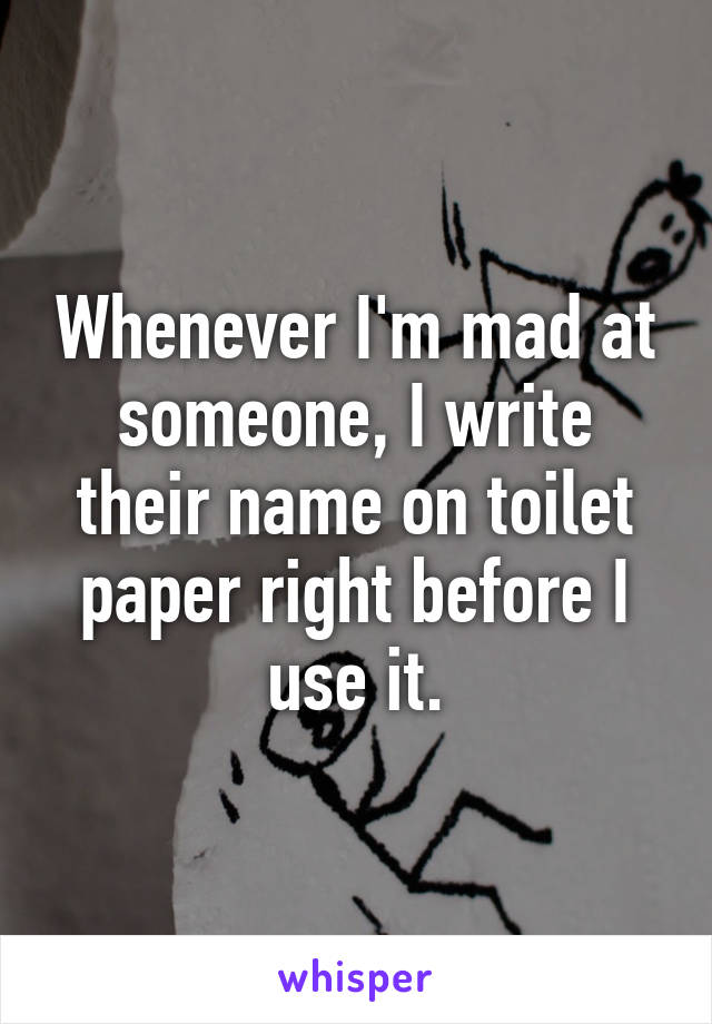 Whenever I'm mad at someone, I write their name on toilet paper right before I use it.