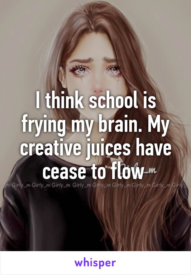 I think school is frying my brain. My creative juices have cease to flow 