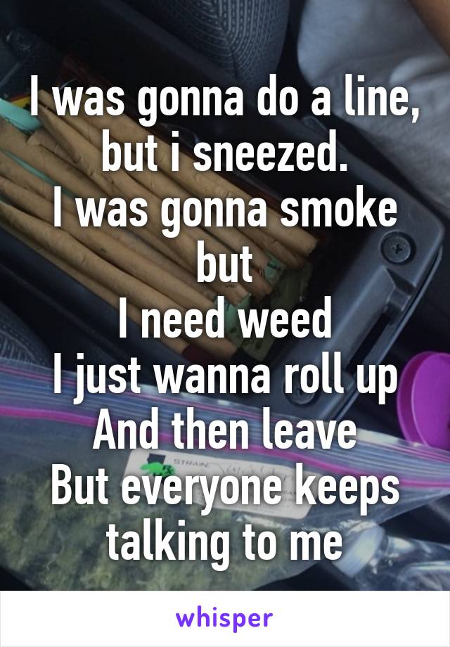 I was gonna do a line, but i sneezed.
I was gonna smoke but
I need weed
I just wanna roll up
And then leave
But everyone keeps talking to me