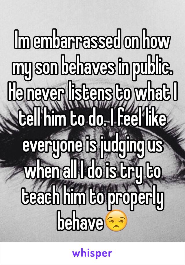 Im embarrassed on how my son behaves in public. He never listens to what I tell him to do. I feel like everyone is judging us when all I do is try to teach him to properly behave😒