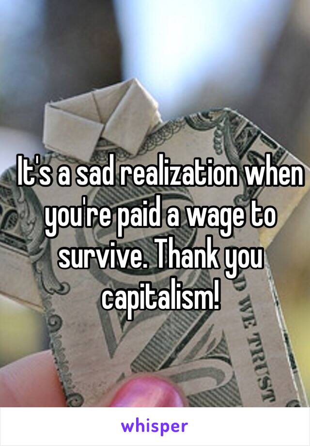 It's a sad realization when you're paid a wage to survive. Thank you capitalism! 