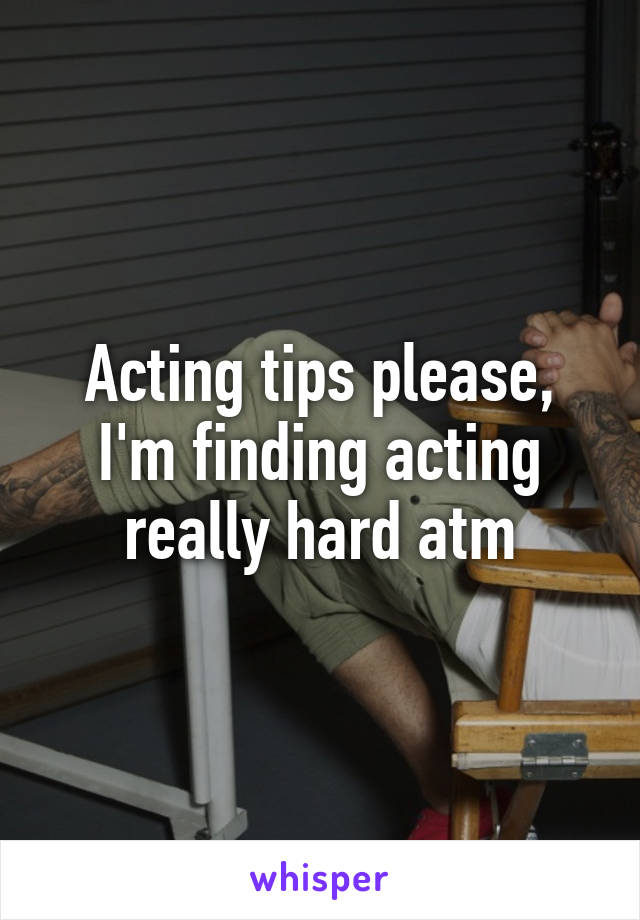 Acting tips please, I'm finding acting really hard atm