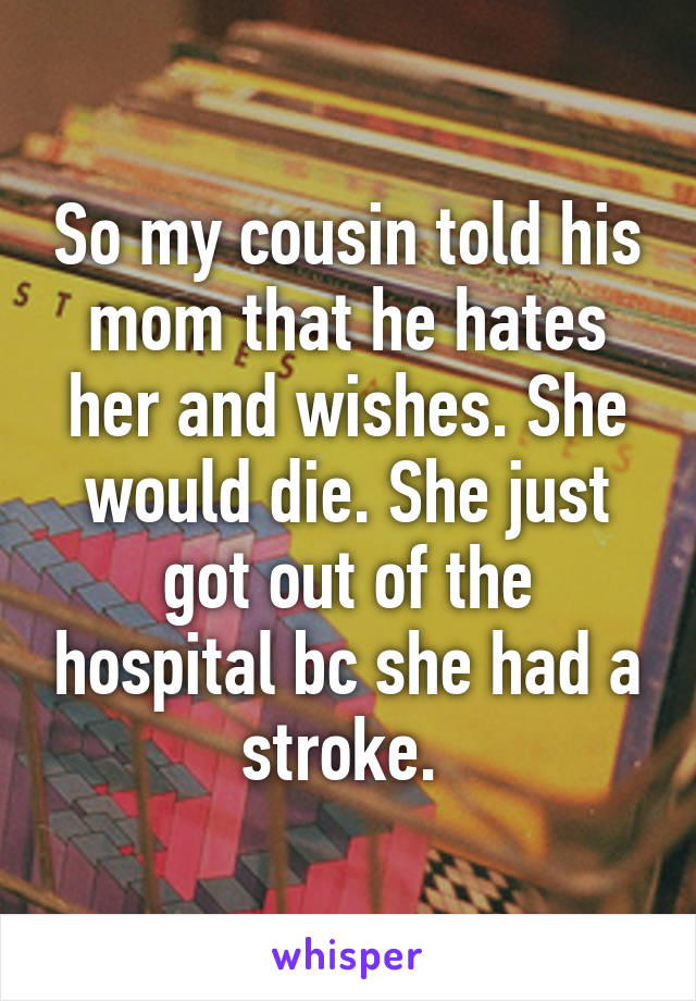 So my cousin told his mom that he hates her and wishes. She would die. She just got out of the hospital bc she had a stroke. 