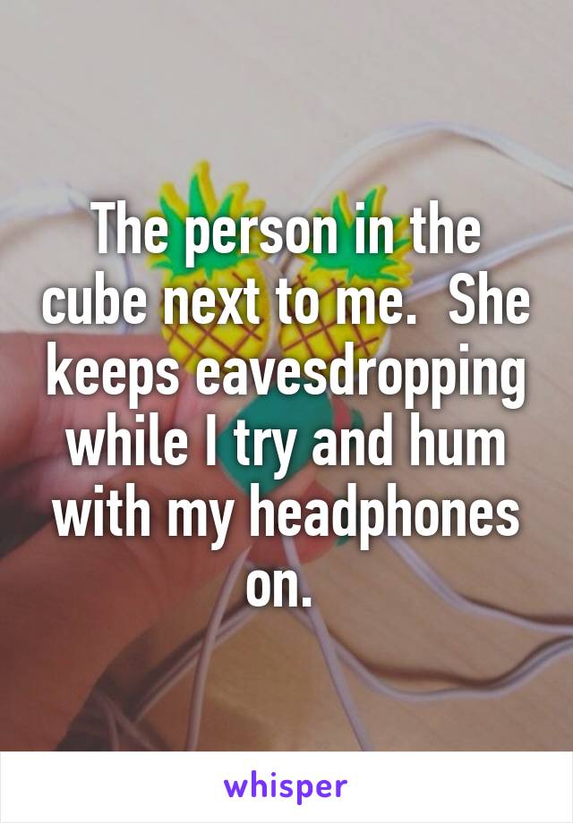 The person in the cube next to me.  She keeps eavesdropping while I try and hum with my headphones on. 