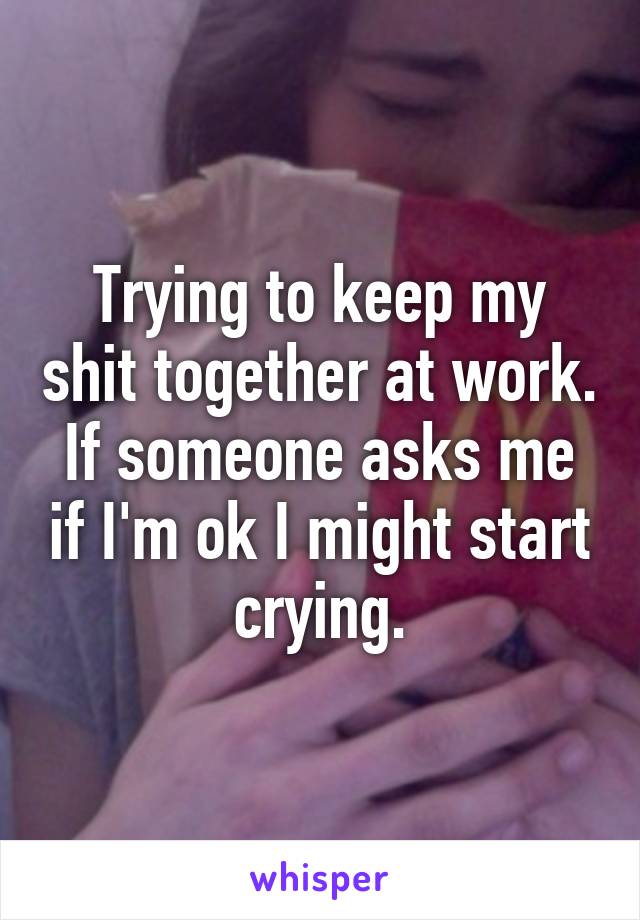 Trying to keep my shit together at work. If someone asks me if I'm ok I might start crying.