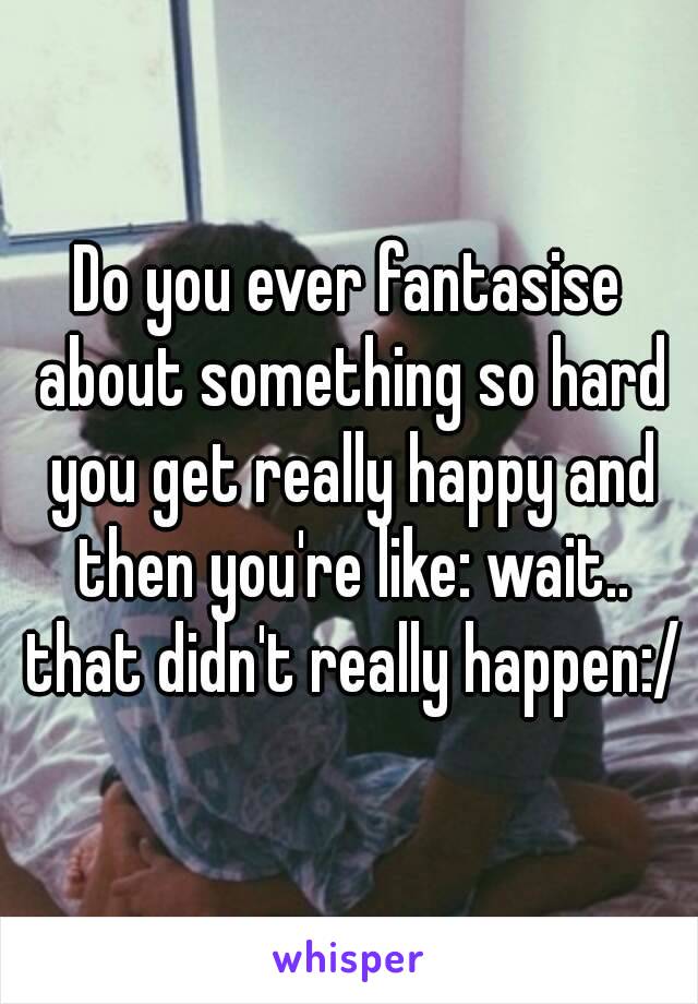 Do you ever fantasise about something so hard you get really happy and then you're like: wait.. that didn't really happen:/