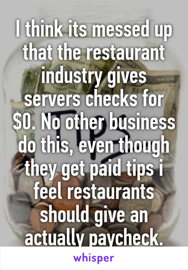 I think its messed up that the restaurant industry gives servers checks for $0. No other business do this, even though they get paid tips i feel restaurants should give an actually paycheck.