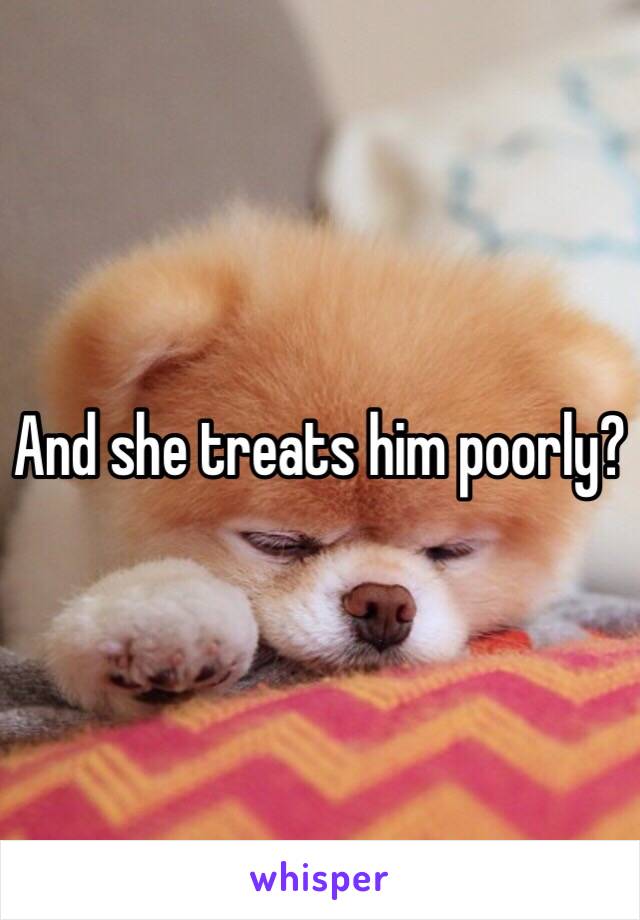 And she treats him poorly? 