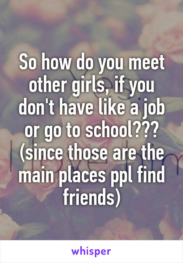 So how do you meet other girls, if you don't have like a job or go to school??? (since those are the main places ppl find friends)