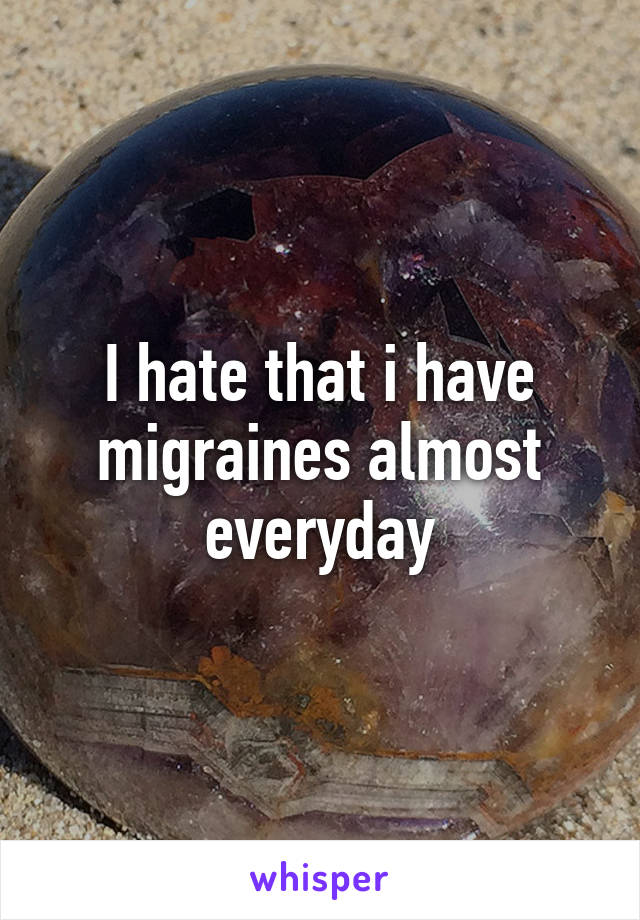 I hate that i have migraines almost everyday