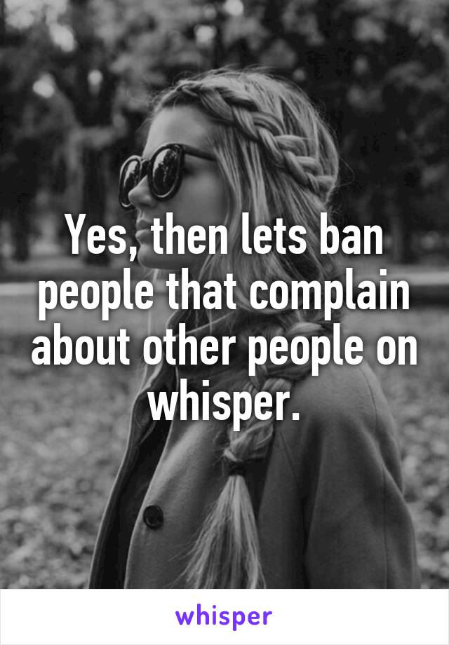 Yes, then lets ban people that complain about other people on whisper.