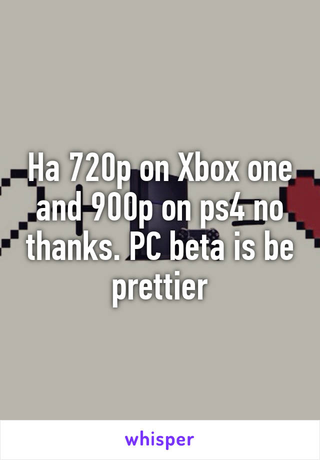 Ha 720p on Xbox one and 900p on ps4 no thanks. PC beta is be prettier