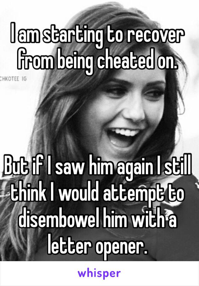 I am starting to recover from being cheated on. 



But if I saw him again I still think I would attempt to disembowel him with a letter opener. 