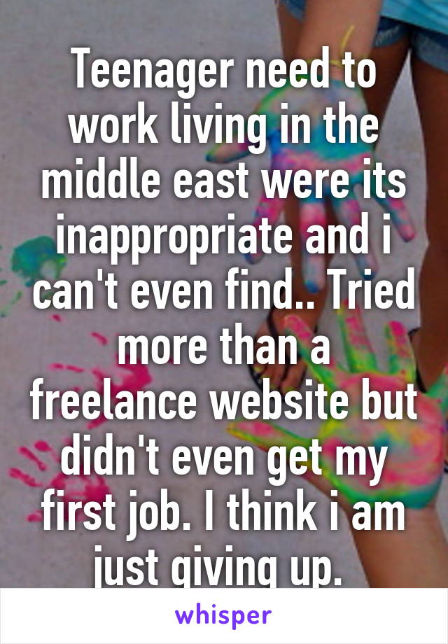 Teenager need to work living in the middle east were its inappropriate and i can't even find.. Tried more than a freelance website but didn't even get my first job. I think i am just giving up. 