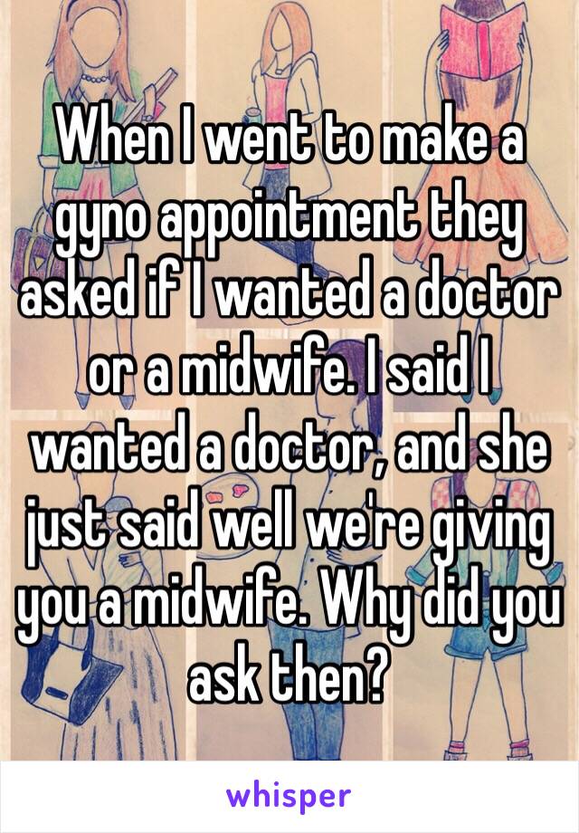 When I went to make a gyno appointment they asked if I wanted a doctor or a midwife. I said I wanted a doctor, and she just said well we're giving you a midwife. Why did you ask then? 