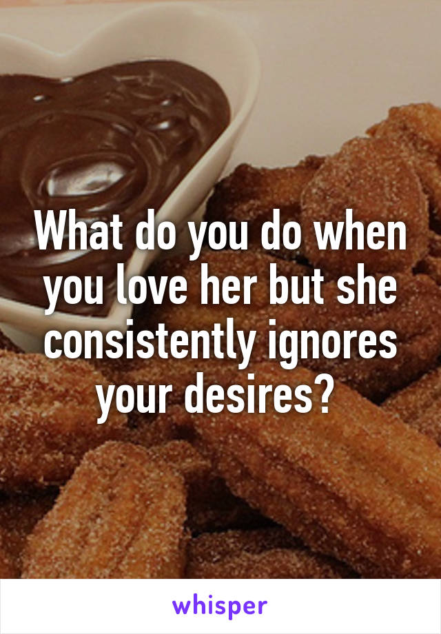 What do you do when you love her but she consistently ignores your desires? 