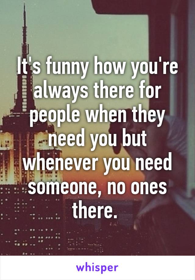 It's funny how you're always there for people when they need you but whenever you need someone, no ones there. 