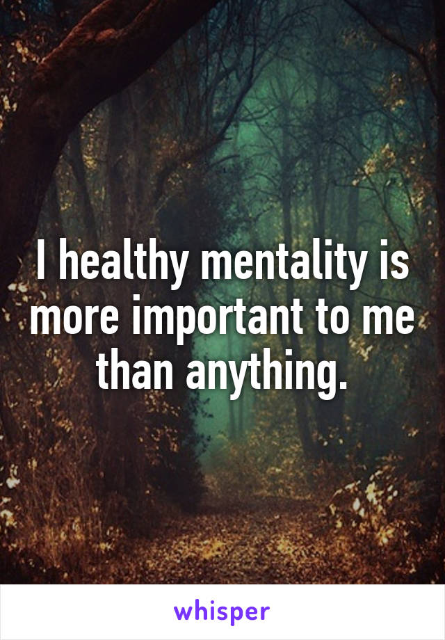 I healthy mentality is more important to me than anything.