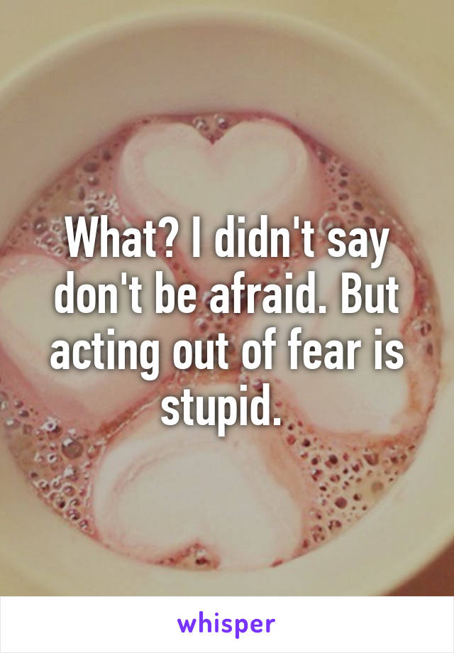 What? I didn't say don't be afraid. But acting out of fear is stupid. 