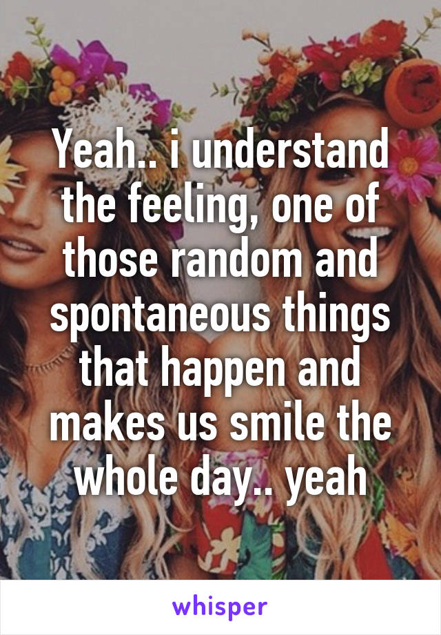 Yeah.. i understand the feeling, one of those random and spontaneous things that happen and makes us smile the whole day.. yeah