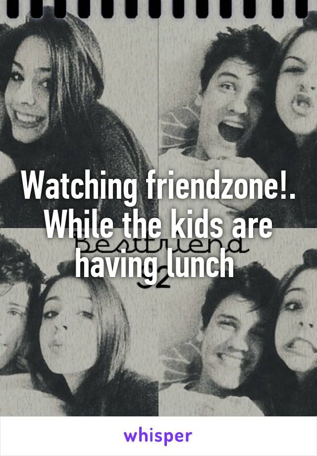 Watching friendzone!. While the kids are having lunch 