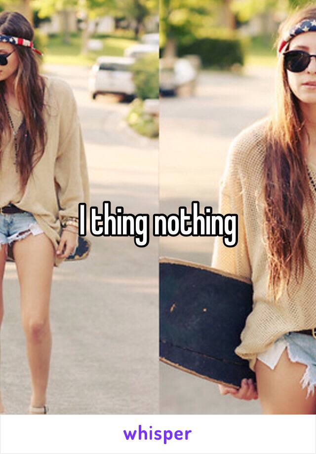 I thing nothing 