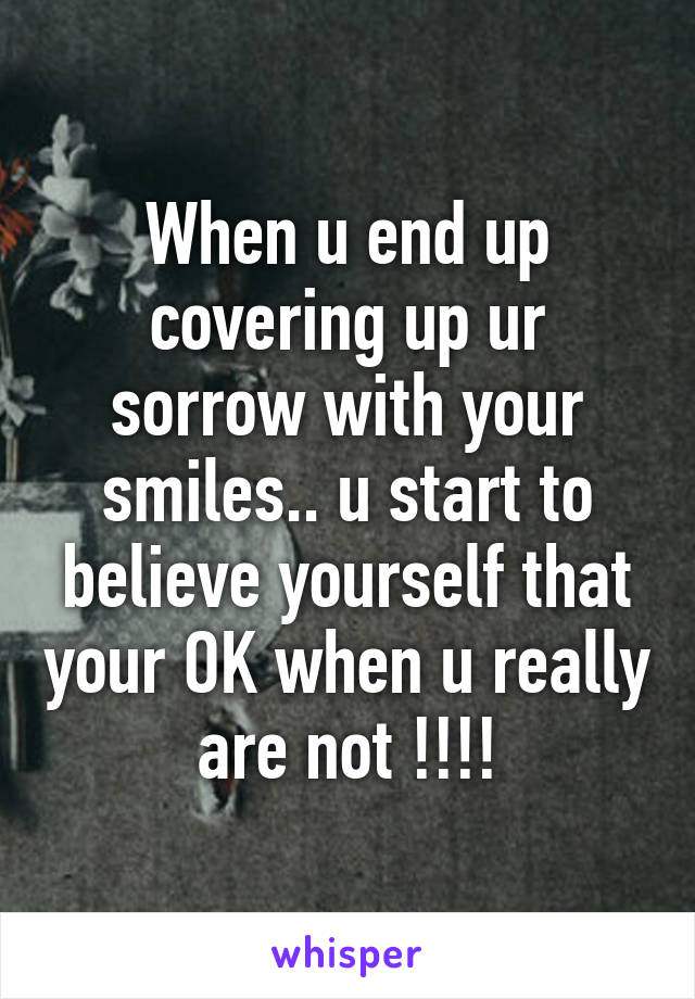 When u end up covering up ur sorrow with your smiles.. u start to believe yourself that your OK when u really are not !!!!