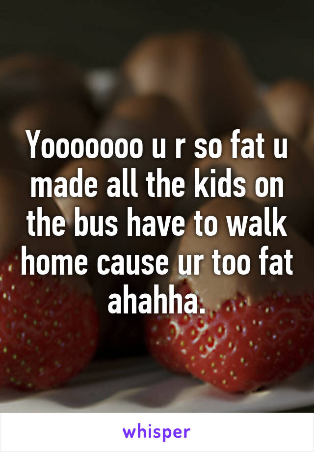 Yooooooo u r so fat u made all the kids on the bus have to walk home cause ur too fat ahahha.