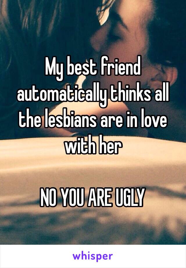 My best friend automatically thinks all the lesbians are in love with her

NO YOU ARE UGLY