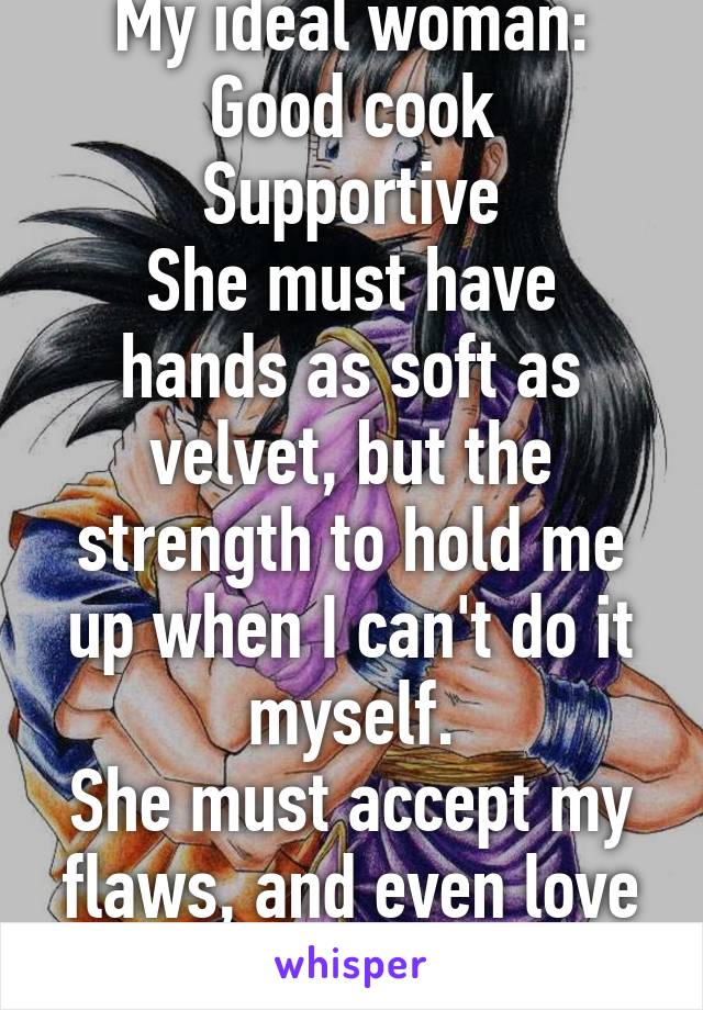 My ideal woman:
Good cook
Supportive
She must have hands as soft as velvet, but the strength to hold me up when I can't do it myself.
She must accept my flaws, and even love them as I do hers.