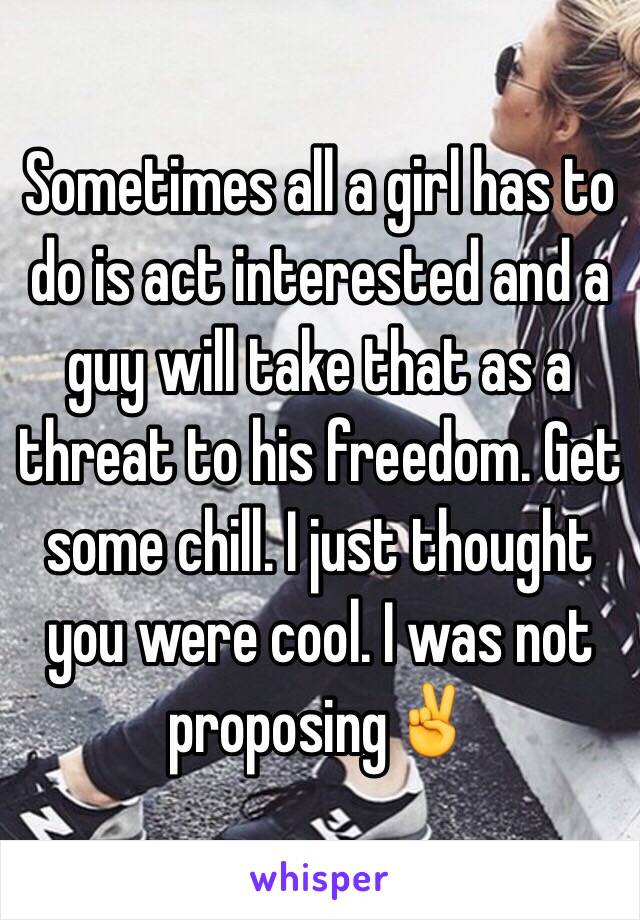 Sometimes all a girl has to do is act interested and a guy will take that as a threat to his freedom. Get some chill. I just thought you were cool. I was not proposing✌