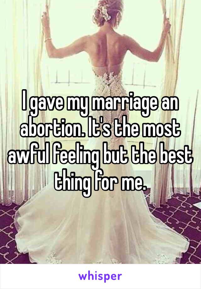 I gave my marriage an abortion. It's the most awful feeling but the best thing for me. 