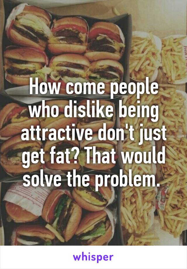 How come people who dislike being attractive don't just get fat? That would solve the problem. 