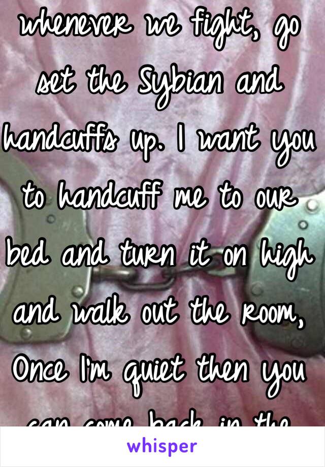 Dear future husband whenever we fight, go set the Sybian and handcuffs up. I want you to handcuff me to our bed and turn it on high and walk out the room, Once I'm quiet then you can come back in the room 