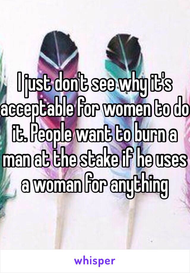 I just don't see why it's acceptable for women to do it. People want to burn a man at the stake if he uses a woman for anything 