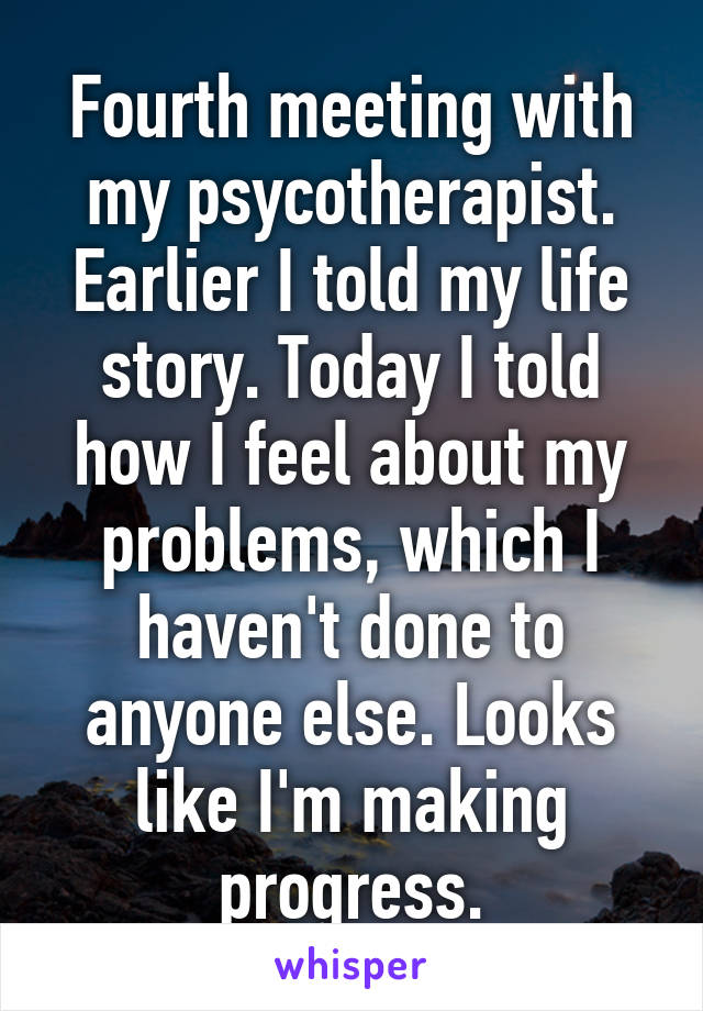 Fourth meeting with my psycotherapist. Earlier I told my life story. Today I told how I feel about my problems, which I haven't done to anyone else. Looks like I'm making progress.