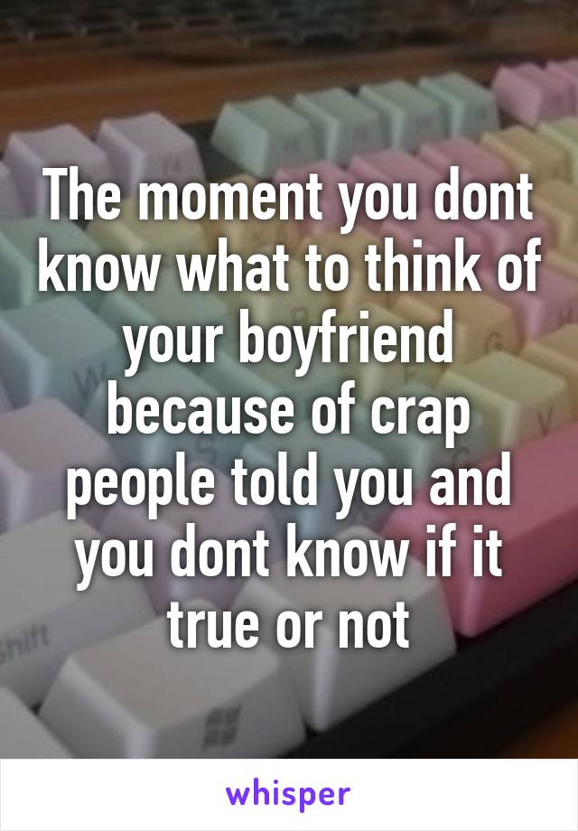 The moment you dont know what to think of your boyfriend because of crap people told you and you dont know if it true or not