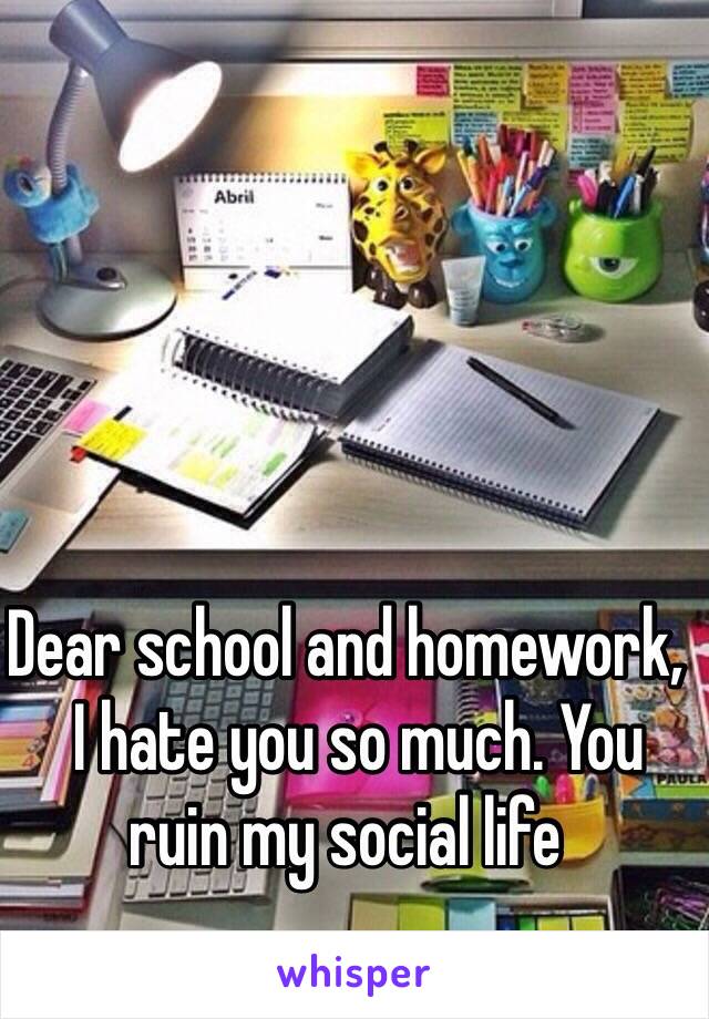 Dear school and homework, 
  I hate you so much. You ruin my social life