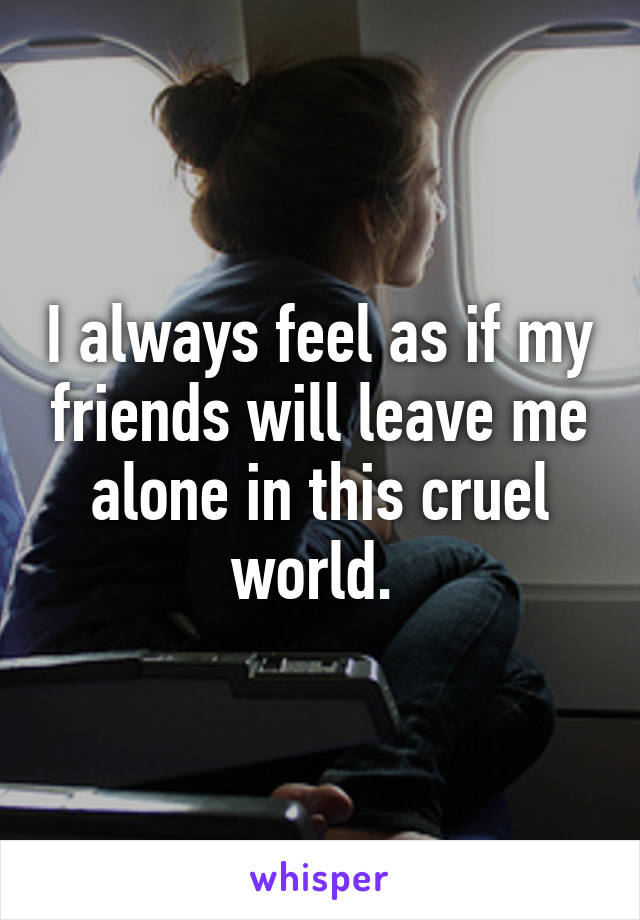 I always feel as if my friends will leave me alone in this cruel world. 