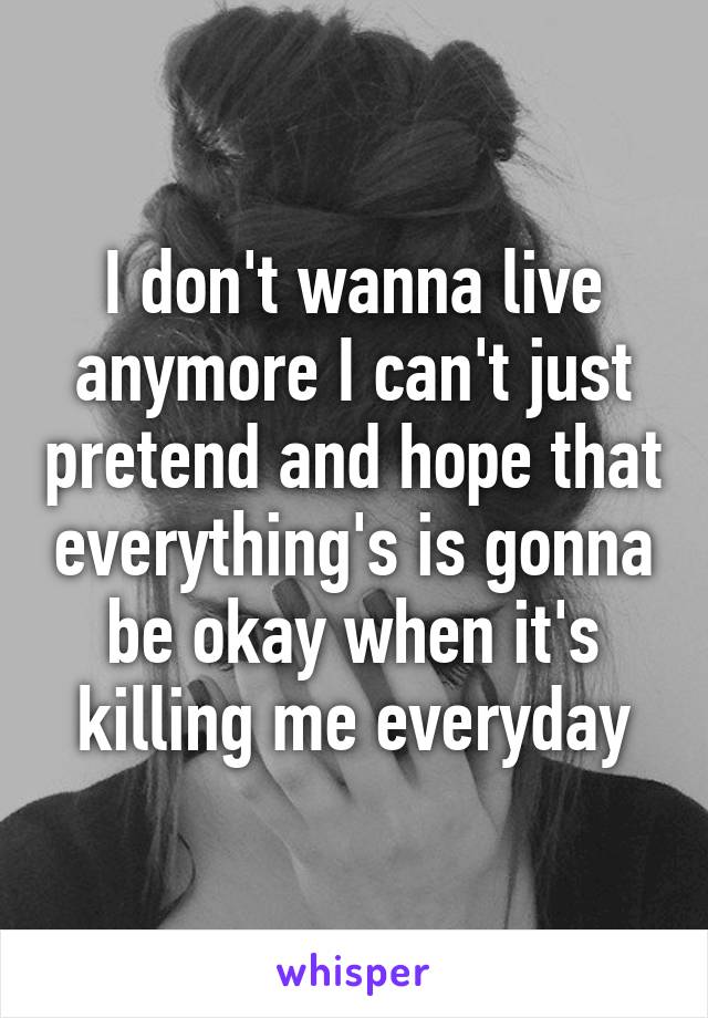 I don't wanna live anymore I can't just pretend and hope that everything's is gonna be okay when it's killing me everyday