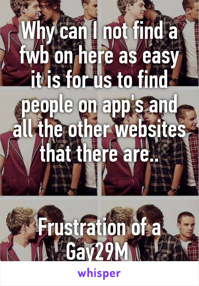 Why can I not find a fwb on here as easy it is for us to find people on app's and all the other websites that there are..


Frustration of a
Gay29M 