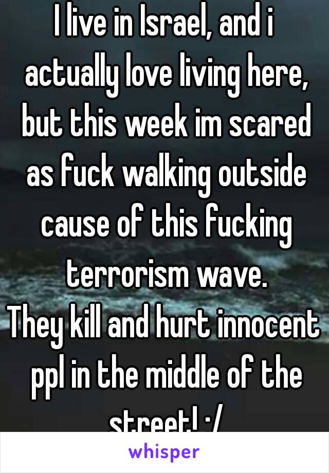 I live in Israel, and i actually love living here, but this week im scared as fuck walking outside cause of this fucking terrorism wave.
They kill and hurt innocent ppl in the middle of the street! :/