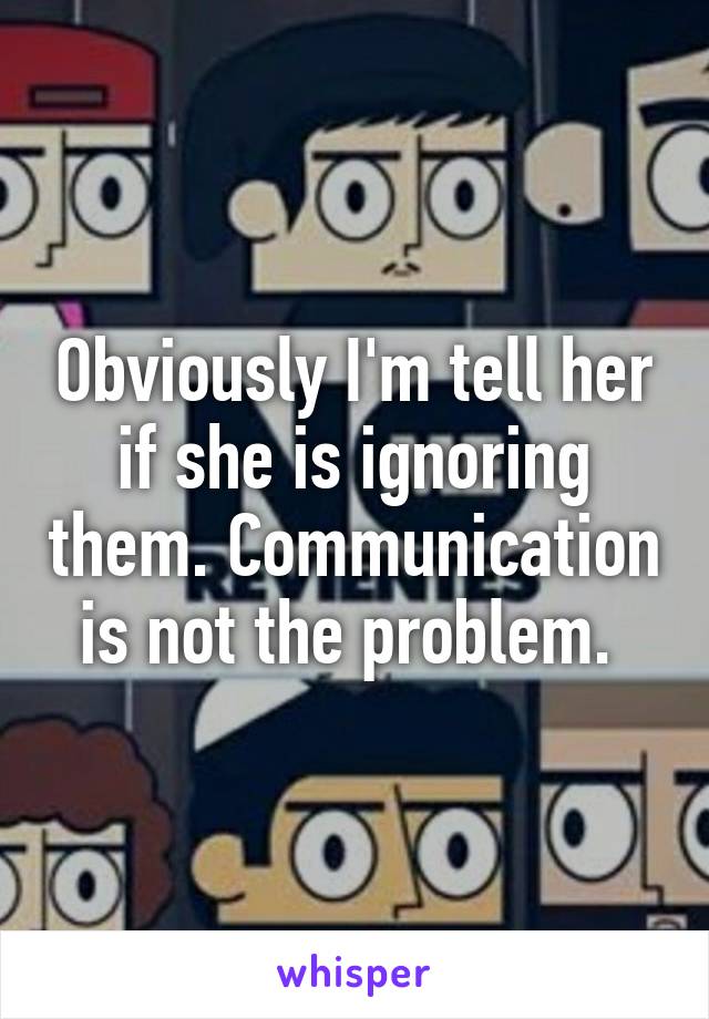 Obviously I'm tell her if she is ignoring them. Communication is not the problem. 