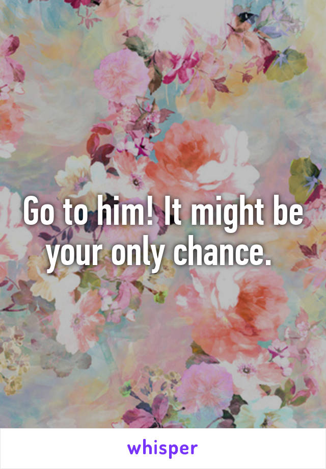 Go to him! It might be your only chance. 