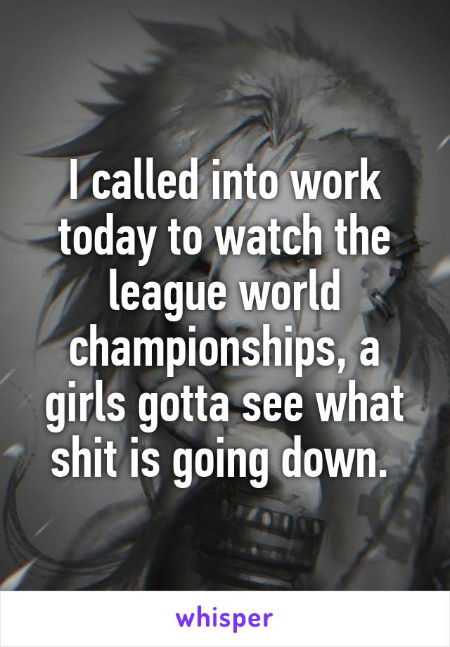 I called into work today to watch the league world championships, a girls gotta see what shit is going down. 