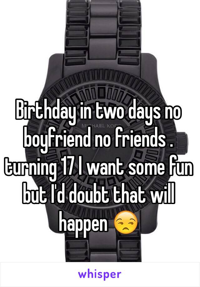 Birthday in two days no boyfriend no friends . turning 17 I want some fun  but I'd doubt that will happen 😒