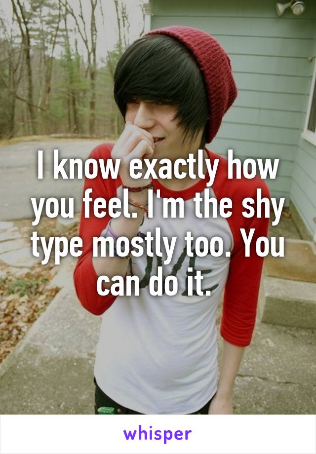 I know exactly how you feel. I'm the shy type mostly too. You can do it. 