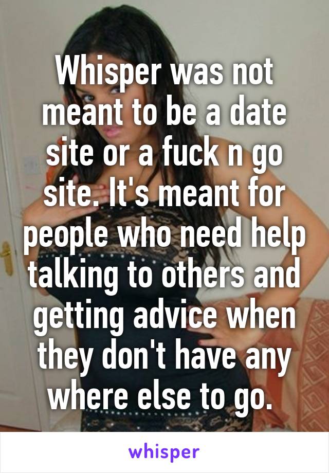 Whisper was not meant to be a date site or a fuck n go site. It's meant for people who need help talking to others and getting advice when they don't have any where else to go. 