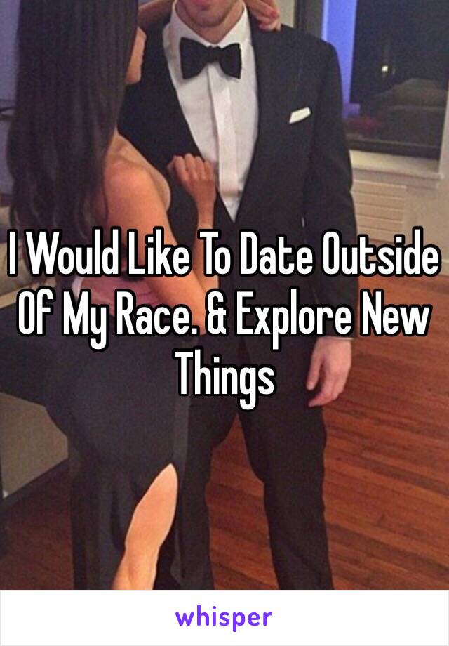 I Would Like To Date Outside Of My Race. & Explore New Things 