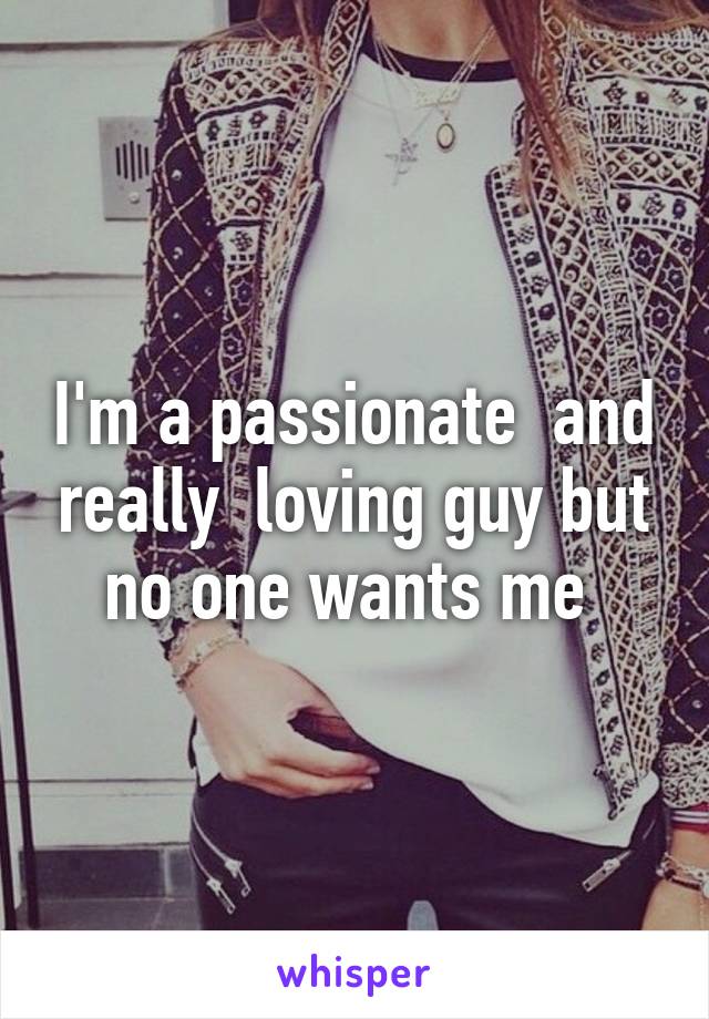 I'm a passionate  and really  loving guy but no one wants me 